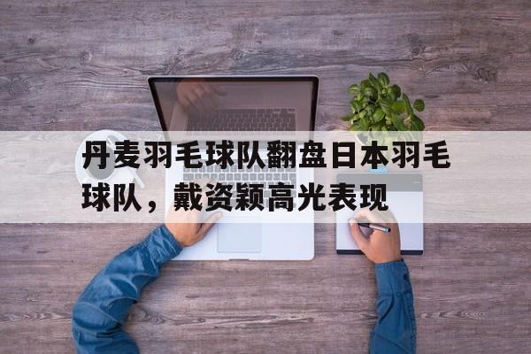 丹麦羽毛球队翻盘日本羽毛球队，戴资颖高光表现的简单介绍